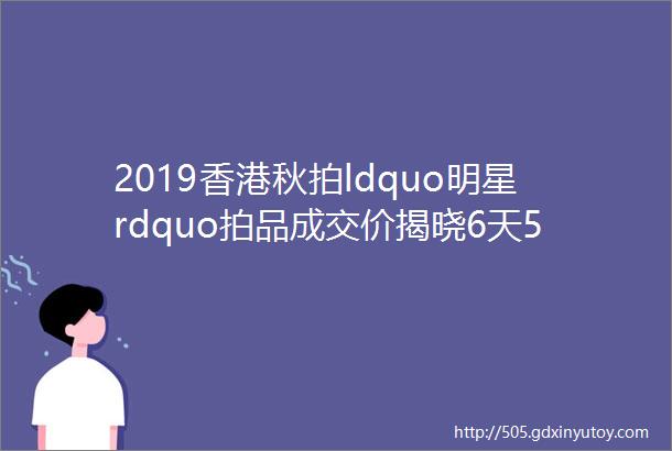 2019香港秋拍ldquo明星rdquo拍品成交价揭晓6天5件过亿74件过千万10余项破纪录